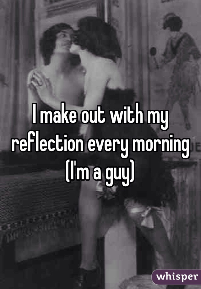 I make out with my reflection every morning
(I'm a guy)