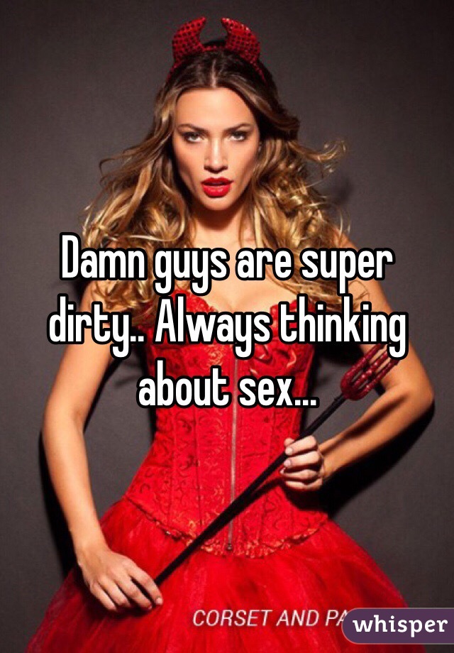 Damn guys are super dirty.. Always thinking about sex...