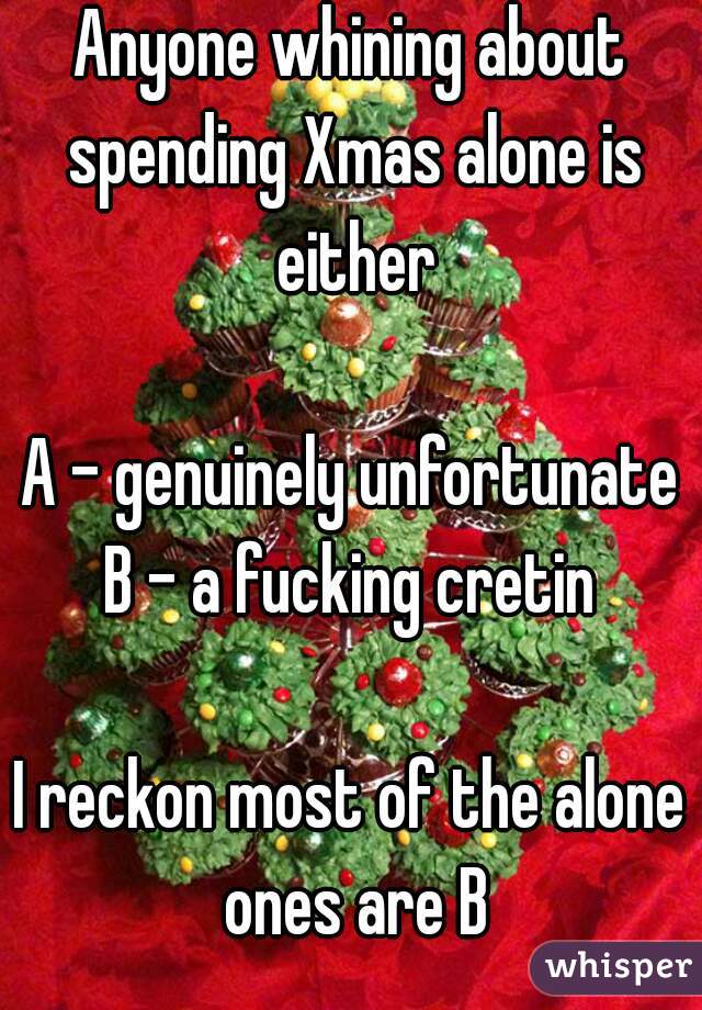 Anyone whining about spending Xmas alone is either

A - genuinely unfortunate
B - a fucking cretin

I reckon most of the alone ones are B