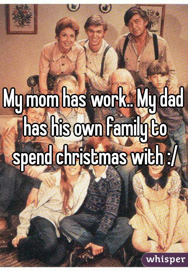 My mom has work.. My dad has his own family to spend christmas with :/