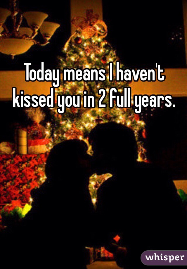 Today means I haven't kissed you in 2 full years.