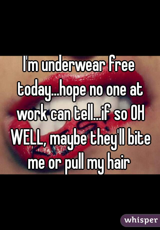 I'm underwear free today...hope no one at work can tell...if so OH WELL, maybe they'll bite me or pull my hair 