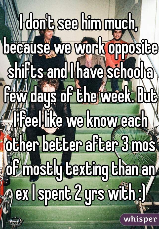 I don't see him much, because we work opposite shifts and I have school a few days of the week. But I feel like we know each other better after 3 mos of mostly texting than an ex I spent 2 yrs with :)