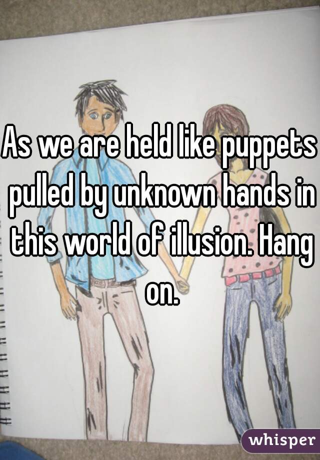 As we are held like puppets pulled by unknown hands in this world of illusion. Hang on.