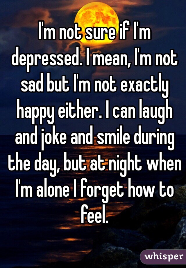 I'm not sure if I'm depressed. I mean, I'm not sad but I'm not exactly happy either. I can laugh and joke and smile during the day, but at night when I'm alone I forget how to feel.