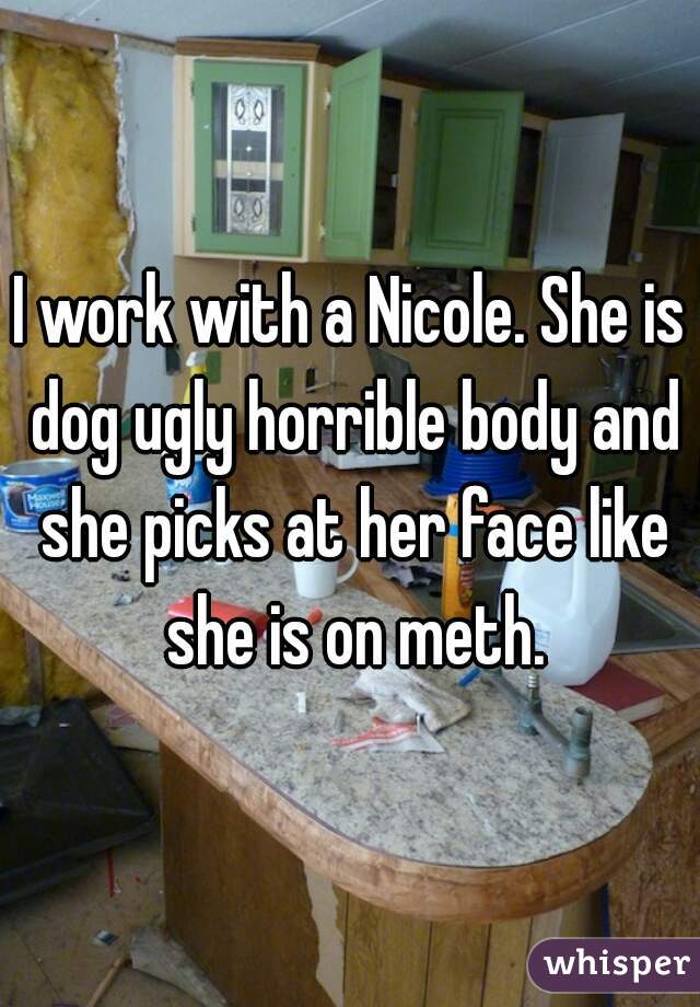 I work with a Nicole. She is dog ugly horrible body and she picks at her face like she is on meth.