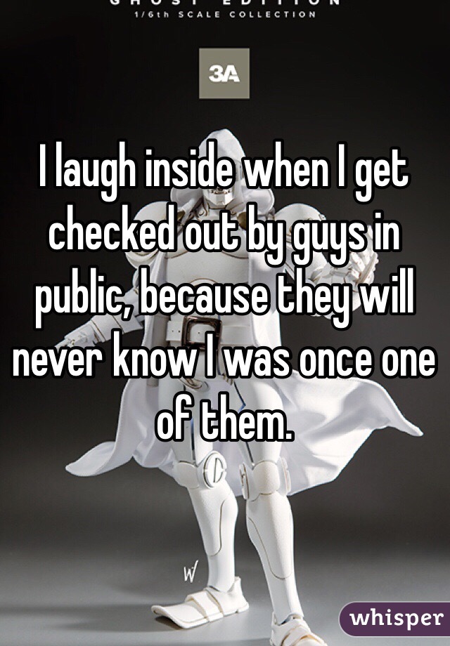 I laugh inside when I get checked out by guys in public, because they will never know I was once one of them.