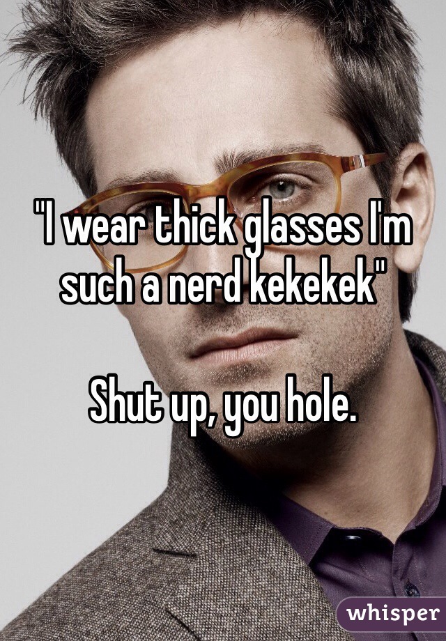 "I wear thick glasses I'm such a nerd kekekek"

Shut up, you hole.