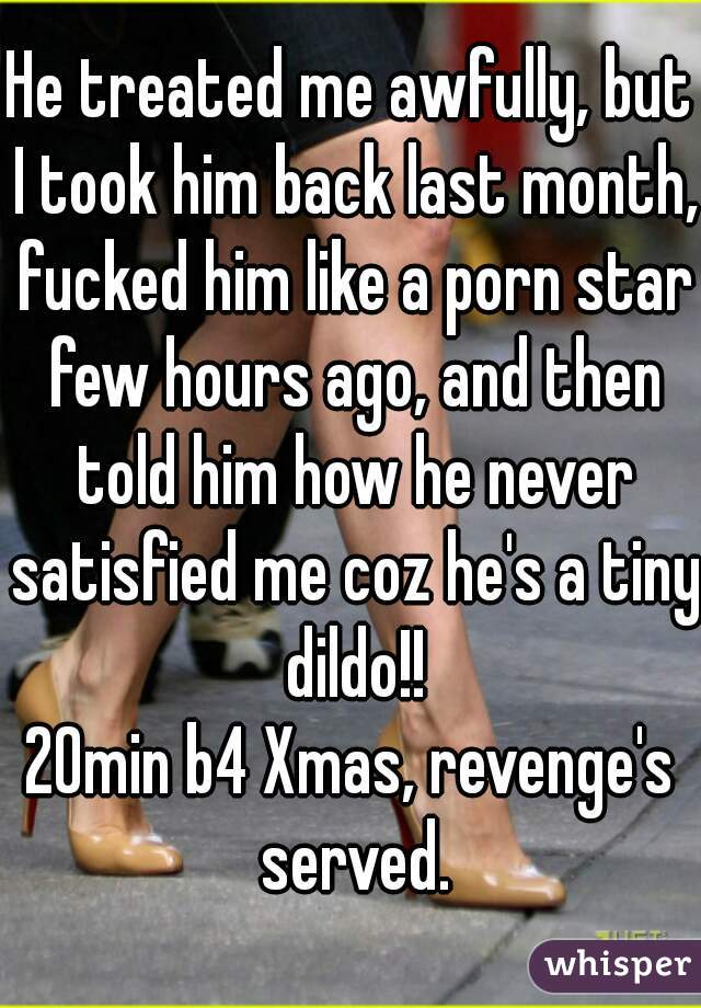 He treated me awfully, but I took him back last month, fucked him like a porn star few hours ago, and then told him how he never satisfied me coz he's a tiny dildo!!
20min b4 Xmas, revenge's served.