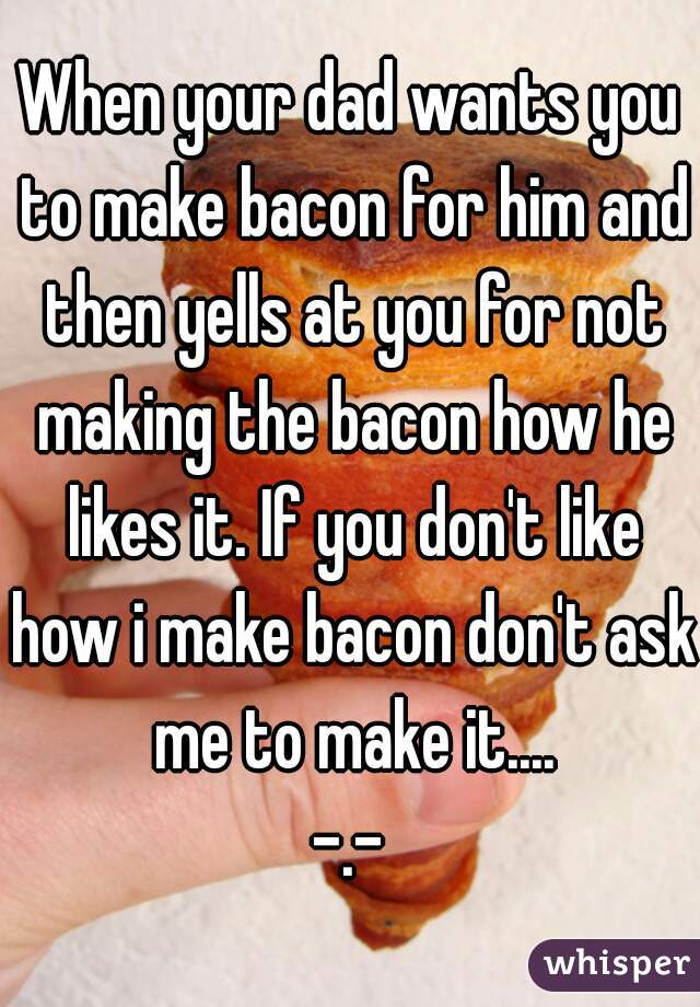 When your dad wants you to make bacon for him and then yells at you for not making the bacon how he likes it. If you don't like how i make bacon don't ask me to make it....
-.-