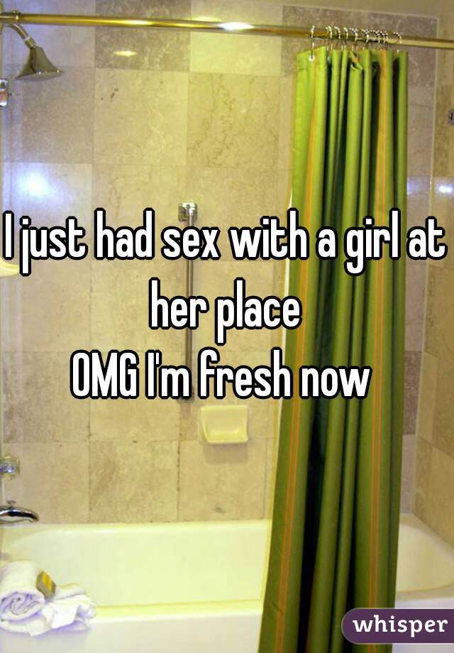 I just had sex with a girl at her place 
OMG I'm fresh now 