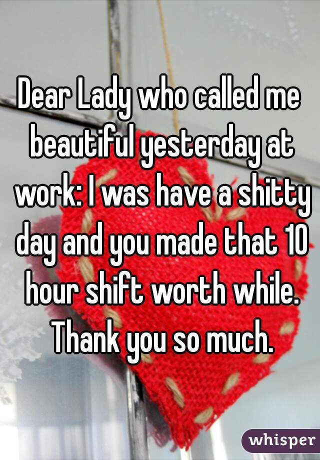 Dear Lady who called me beautiful yesterday at work: I was have a shitty day and you made that 10 hour shift worth while. Thank you so much.