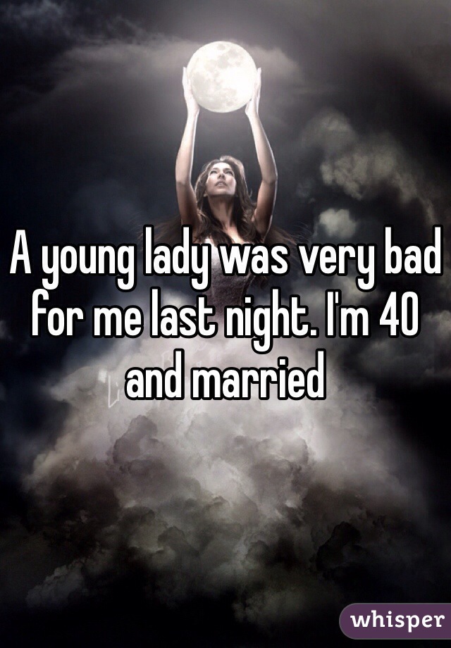 A young lady was very bad for me last night. I'm 40 and married 