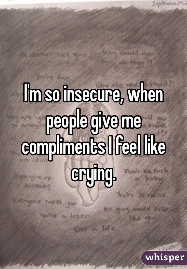 I'm so insecure, when people give me compliments I feel like crying.