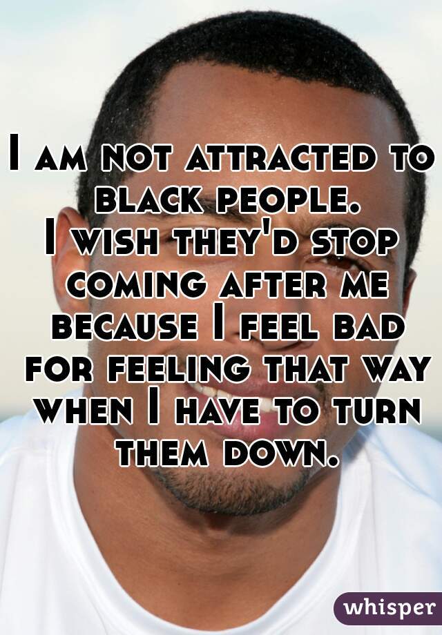 I am not attracted to black people.
I wish they'd stop coming after me because I feel bad for feeling that way when I have to turn them down.