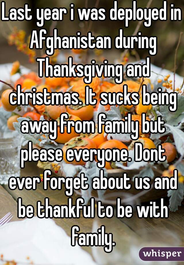 Last year i was deployed in Afghanistan during Thanksgiving and christmas. It sucks being away from family but please everyone. Dont ever forget about us and be thankful to be with family.