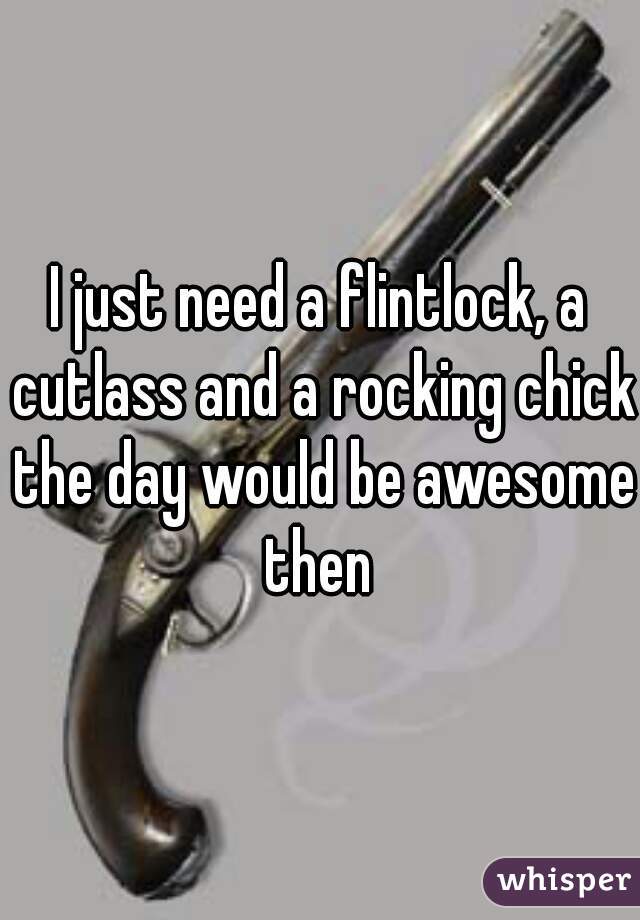 I just need a flintlock, a cutlass and a rocking chick the day would be awesome then 