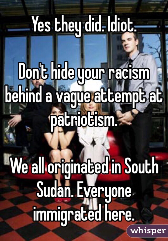 Yes they did. Idiot. 

Don't hide your racism behind a vague attempt at patriotism.

We all originated in South Sudan. Everyone immigrated here.