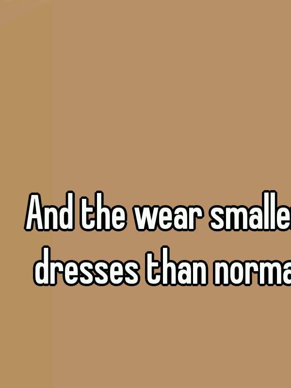 And the wear smaller dresses than normal