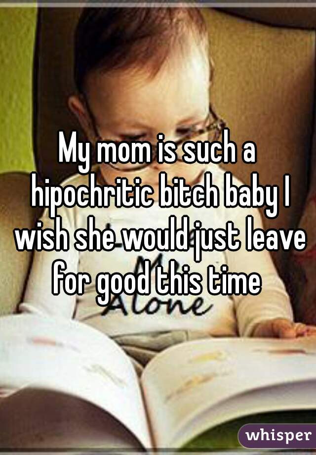 My mom is such a hipochritic bitch baby I wish she would just leave for good this time 