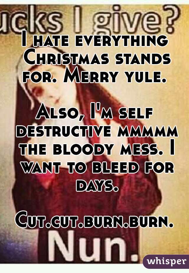 I hate everything Christmas stands for. Merry yule. 

Also, I'm self destructive mmmmm the bloody mess. I want to bleed for days.

Cut.cut.burn.burn.