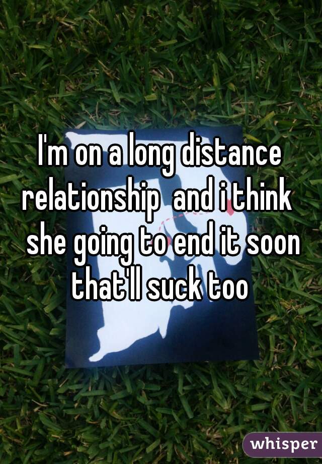 I'm on a long distance relationship  and i think   she going to end it soon that'll suck too 