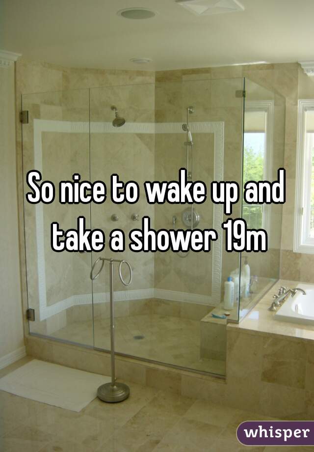 So nice to wake up and take a shower 19m