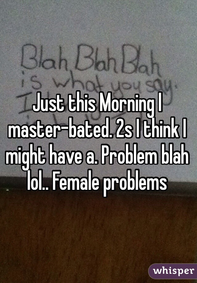 Just this Morning I master-bated. 2s I think I might have a. Problem blah lol.. Female problems 