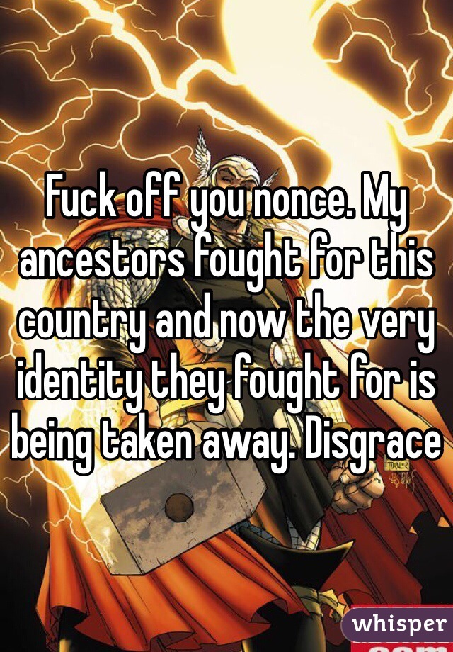 Fuck off you nonce. My ancestors fought for this country and now the very identity they fought for is being taken away. Disgrace 