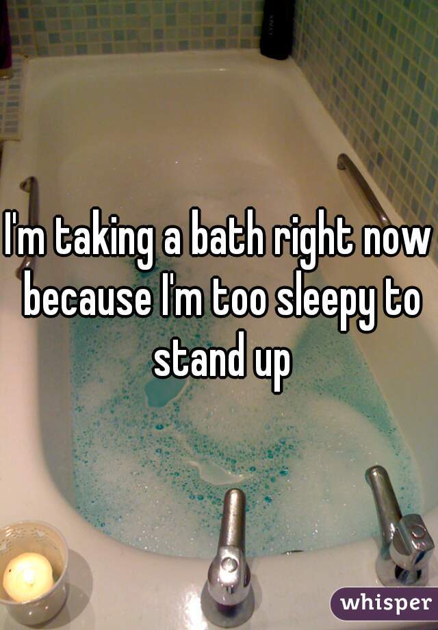 I'm taking a bath right now because I'm too sleepy to stand up