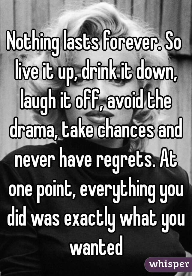 Nothing lasts forever. So live it up, drink it down, laugh it off, avoid the drama, take chances and never have regrets. At one point, everything you did was exactly what you wanted