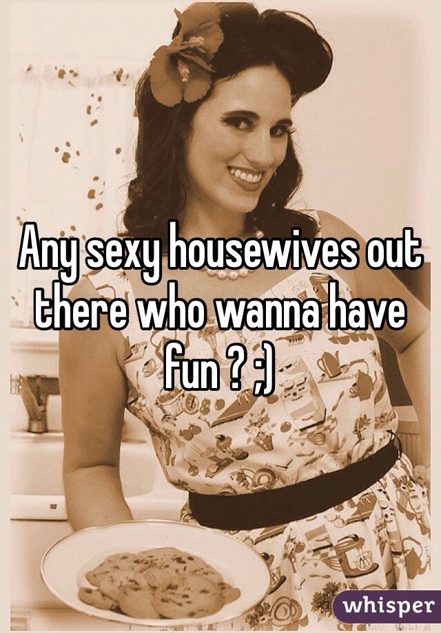 Any sexy housewives out there who wanna have fun ? ;) 