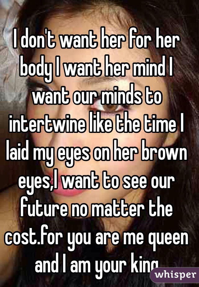 I don't want her for her body I want her mind I want our minds to intertwine like the time I laid my eyes on her brown eyes,I want to see our future no matter the cost.for you are me queen and I am your king