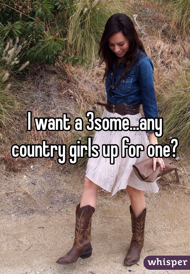 I want a 3some...any country girls up for one?