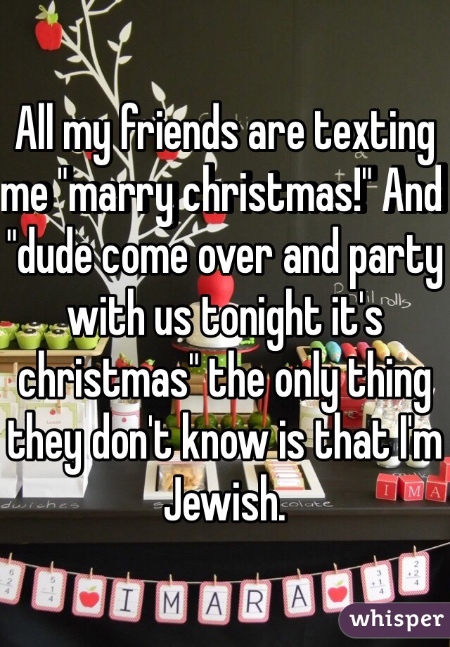 All my friends are texting me "marry christmas!" And "dude come over and party with us tonight it's christmas" the only thing they don't know is that I'm Jewish. 