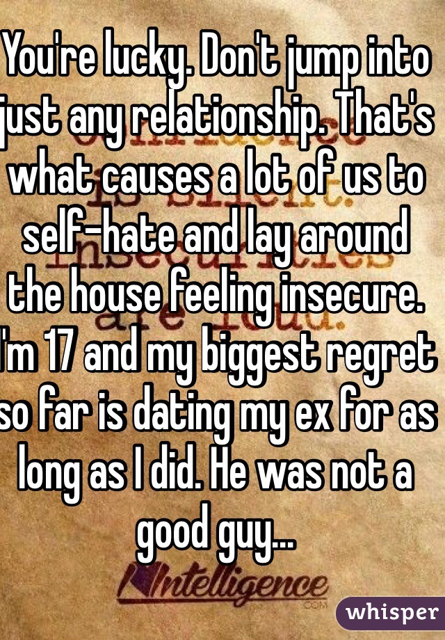 You're lucky. Don't jump into just any relationship. That's what causes a lot of us to self-hate and lay around the house feeling insecure. I'm 17 and my biggest regret so far is dating my ex for as long as I did. He was not a good guy...