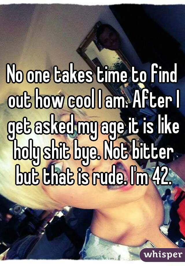 No one takes time to find out how cool I am. After I get asked my age it is like holy shit bye. Not bitter but that is rude. I'm 42.