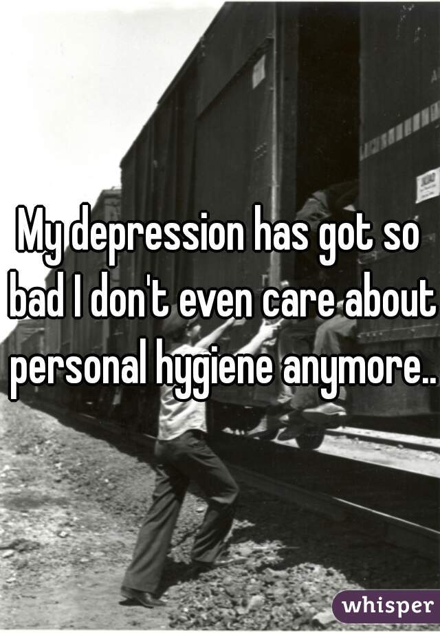 My depression has got so bad I don't even care about personal hygiene anymore..