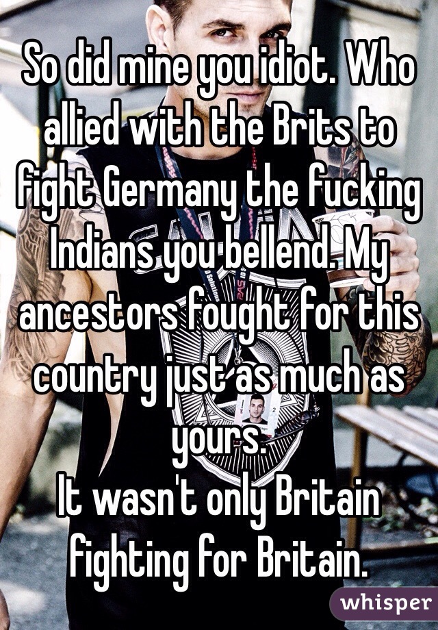 So did mine you idiot. Who allied with the Brits to fight Germany the fucking Indians you bellend. My ancestors fought for this country just as much as yours. 
It wasn't only Britain fighting for Britain. 