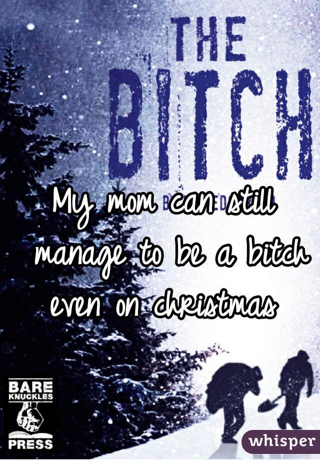 My mom can still manage to be a bitch even on christmas 