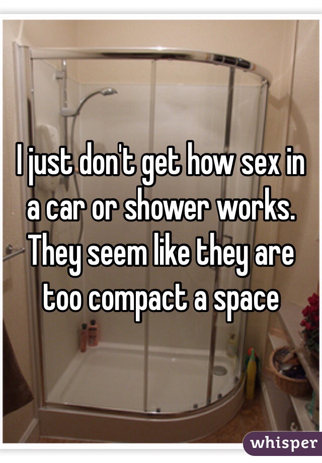 I just don't get how sex in a car or shower works. They seem like they are too compact a space