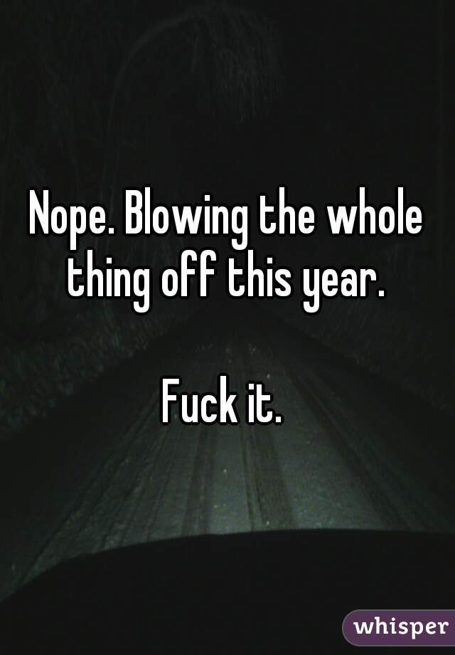 Nope. Blowing the whole thing off this year. 

Fuck it. 