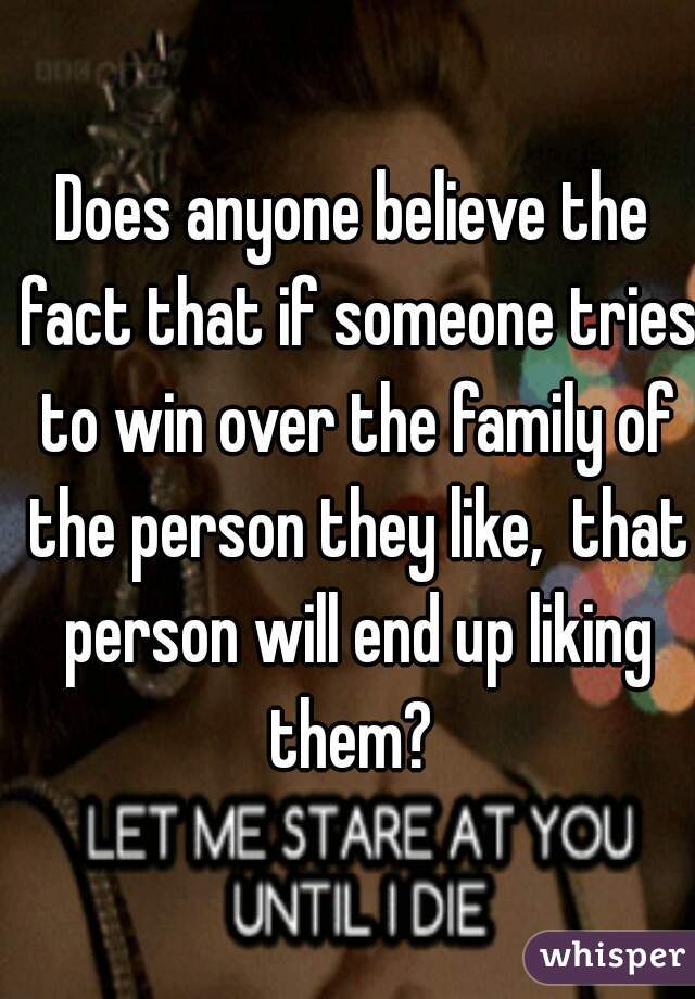 Does anyone believe the fact that if someone tries to win over the family of the person they like,  that person will end up liking them? 