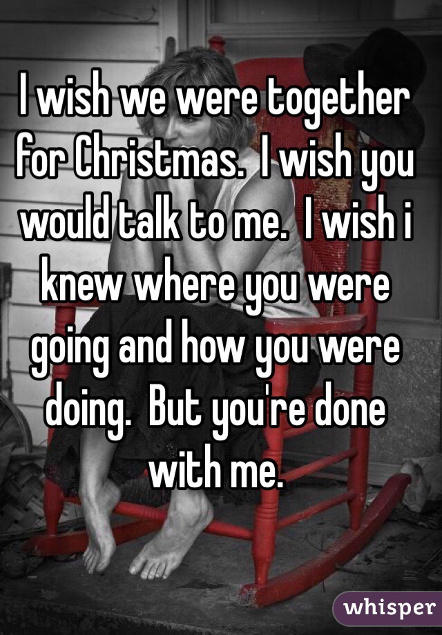 I wish we were together for Christmas.  I wish you would talk to me.  I wish i knew where you were going and how you were doing.  But you're done with me.