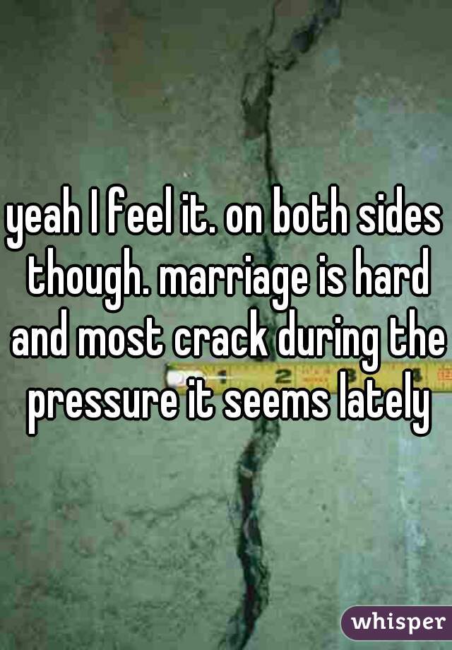 yeah I feel it. on both sides though. marriage is hard and most crack during the pressure it seems lately