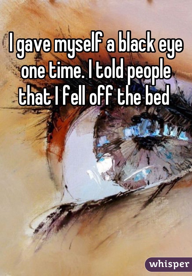 I gave myself a black eye one time. I told people that I fell off the bed 