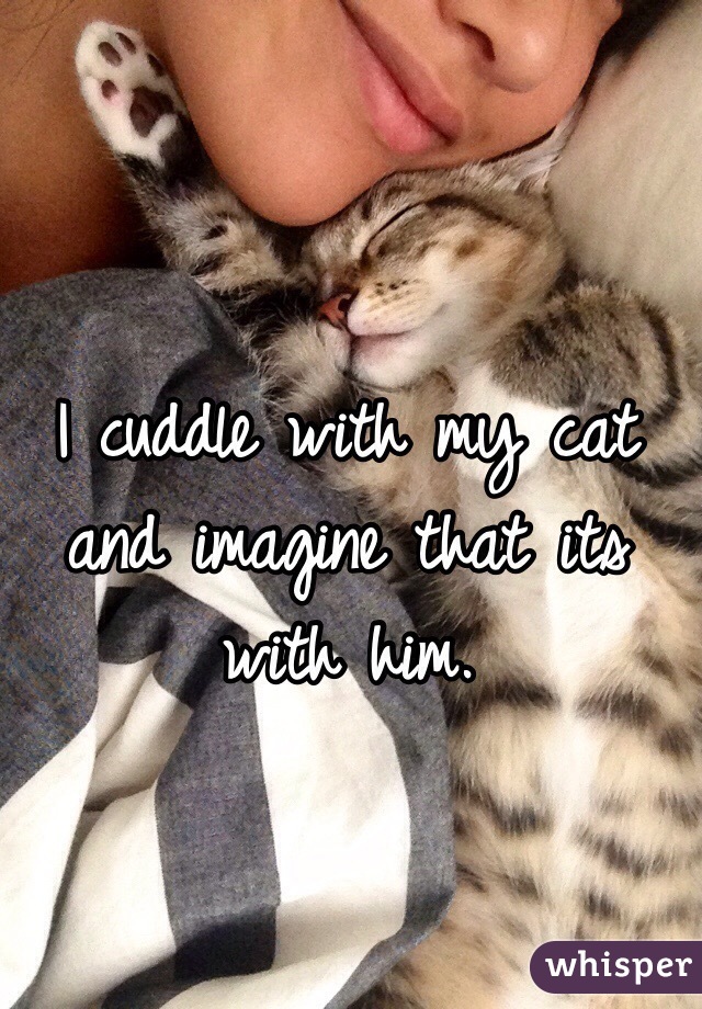 I cuddle with my cat and imagine that its with him.