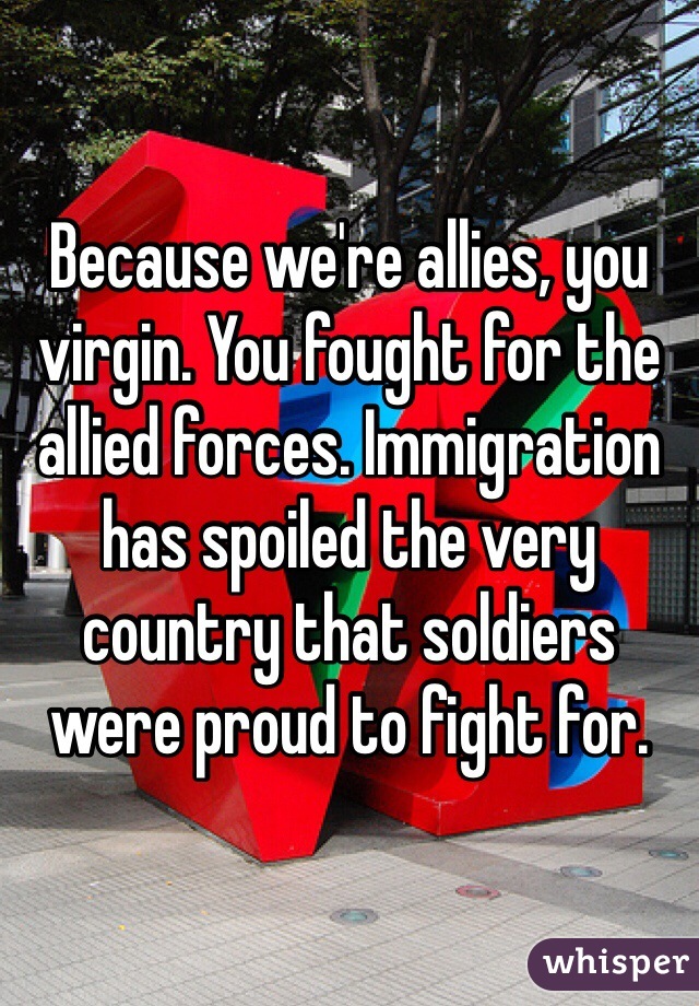 Because we're allies, you virgin. You fought for the allied forces. Immigration has spoiled the very country that soldiers were proud to fight for. 