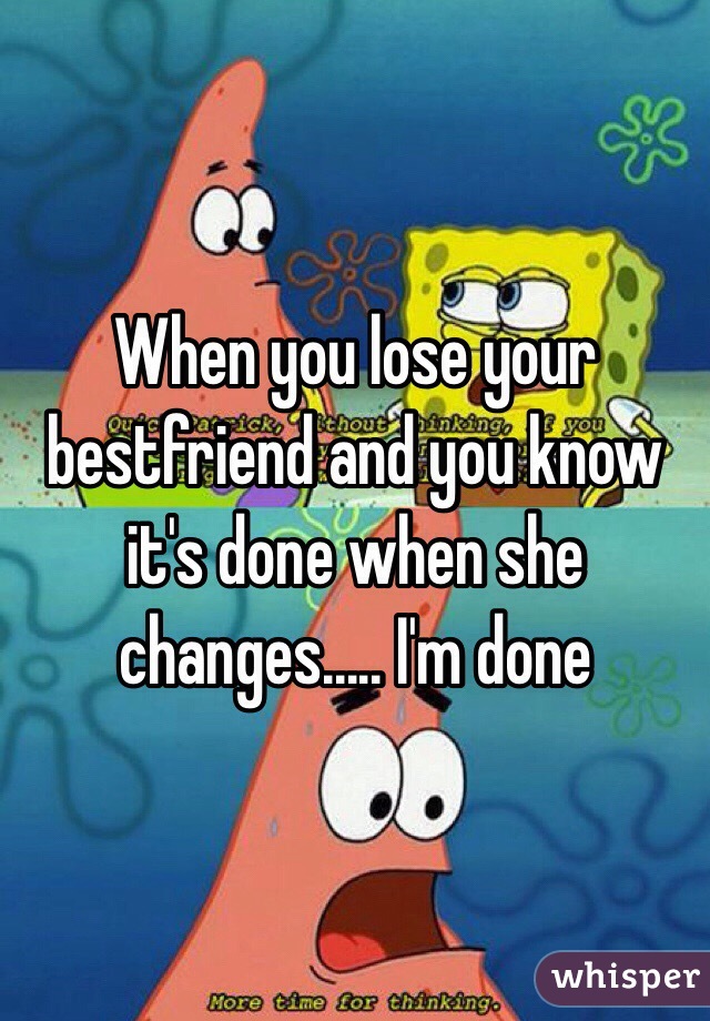 When you lose your bestfriend and you know it's done when she changes..... I'm done