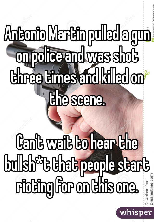 Antonio Martin pulled a gun on police and was shot three times and killed on the scene.

Can't wait to hear the bullsh*t that people start rioting for on this one.  